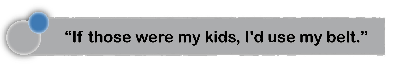 If those kids were mine, I'd use a belt